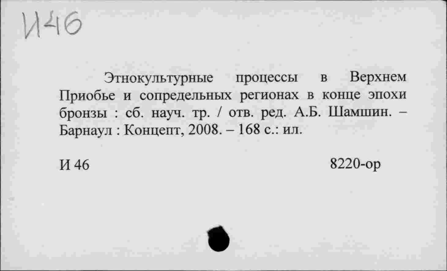 ﻿Этнокультурные процессы в Верхнем Приобье и сопредельных регионах в конце эпохи бронзы : сб. науч. тр. / отв. ред. А.Б. Шамшин. -Барнаул : Концепт, 2008. - 168 с.: ил.
И 46
8220-ор